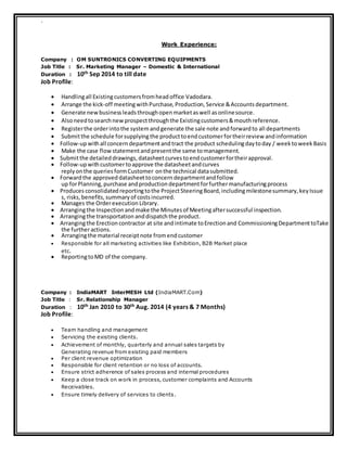 `
Work Experience:
Company : OM SUNTRONICS CONVERTING EQUIPMENTS
Job Title : Sr. Marketing Manager – Domestic & International
Duration : 10th Sep 2014 to till date
Job Profile:
 Handlingall Existingcustomersfromheadoffice Vadodara.
 Arrange the kick‐off meetingwithPurchase, Production, Service &Accounts department.
 Generate newbusinessleadsthroughopenmarketaswell asonlinesource.
 Alsoneedtosearchnewprospectthroughthe Existingcustomers&mouthreference.
 Registerthe orderintothe systemandgenerate the sale note andforward to all departments
 Submitthe schedule forsupplyingthe producttoendcustomerfortheirreview andinformation
 Follow‐up withall concern departmentandtract the product schedulingdaytoday / week toweek Basis
 Make the case flow statementandpresentthe same tomanagement.
 Submitthe detailed drawings, datasheetcurves toendcustomerfortheirapproval.
 Follow‐up withcustomertoapprove the datasheetandcurves
reply onthe queries formCustomer onthe technical datasubmitted.
 Forward the approved datasheettoconcern departmentandfollow
up forPlanning, purchase andproduction departmentforfurthermanufacturingprocess
 Produces consolidated reportingtothe ProjectSteeringBoard, includingmilestonesummary, key Issue
s, risks, benefits, summary of costsincurred.
 Manages the Orderexecution Library.
 Arrangingthe Inspection andmake the Minutes of Meetingaftersuccessful inspection.
 Arrangingthe transportation anddispatch the product.
 Arrangingthe Erectioncontractor at site andintimate toErectionand CommissioningDepartmenttoTake
the furtheractions.
 Arrangingthe material receiptnote fromendcustomer
 Responsible for all marketing activities like Exhibition, B2B Market place
etc.
 ReportingtoMD of the company.
Company : IndiaMART InterMESH Ltd (IndiaMART.Com)
Job Title : Sr. Relationship Manager
Duration : 10th Jan 2010 to 30th Aug. 2014 (4 years & 7 Months)
Job Profile:
 Team handling and management
 Servicing the existing clients.
 Achievement of monthly, quarterly and annual sales targets by
Generating revenue from existing paid members
 Per client revenue optimization
 Responsible for client retention or no loss of accounts.
 Ensure strict adherence of sales process and internal procedures
 Keep a close track on work in process, customer complaints and Accounts
Receivables.
 Ensure timely delivery of services to clients.
 