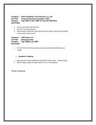 `
Company : ICICI Prudential Life Insurance Co. Ltd
Job Title : Financial Services Consultant (FSC)
Duration : Aug’ 2007 to Dec’ 2009 (2 Years & 4 Months)
Job Profile:
 Direct sales-Alternate channel.
 Sell Life insurance policies
 Achievement of Monthly, Quarterly & Yearly Sales target by generating
revenue from clients end.
Company : HDFC Bank Ltd
Job Title : Sales Executive
Duration : Sep’ 2006 to Jul’ 2007
Job Profile:
 To sell Current and saving account and generate monthly Revenue
Target.
 Academic Projects:
 Made project report of Bharat Vijay Mill & Cloths, Kalol – Gandhinagar.
 Made Project report of Pepsi India Pvt. Ltd - Ahmedabad
Thanks & Regards,
 