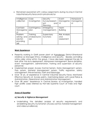  Remained associated with various assignments during my stay in Central
Industrial security force and in private sector
Intelligence
collection
Case
investigation
Security
Survey/assessm
ent and
Planning
Event
Manageme
nt
Manpower
manageme
nt
Canteen
Manageme
nt
Contingency
plan
Emergency
management)
Team
Building
Problem
solving and
solution
providing
skill
Training
(Indoor/outd
oor
Supervisory
functions
Risk Analysis
and
assessment
Work Experience:
 Presently working in GMR power plant at Kamalanga, District-Dhenkanal
(Odisha) as Manager Ethics, Intelligence and security. Besides controlling
white collar crime within the group, I have also been assigned the job to
look after the duty deployment, Manpower management, leave discipline,
event management, administration, training and supervision of security
personnel.
 Implemented proper Access Control System, Gate Management system,
Pass system, Material Management system, Traffic regulation, safety
management. Prevented loss, theft and Sabotage.
 Over 18 yrs. of experience in Central Industrial Security Force. Monitored
Effective Security at Access points, maintaining liaison with Local Police &
Administration, Operational and Administration Management.
 Over 08 years’ experience in Central Bureau of investigation, handled
high profile cases referred by Hon’ble Supreme Court of India and High
court.
Areas of Expertise:
a) Security & Vigilance Management
 Undertaking the detailed analysis of security requirements and
establishing Security Automation (Access control, material management
and video surveillance).
 