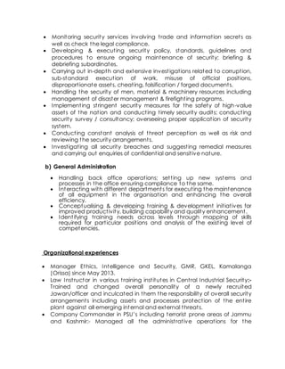  Monitoring security services involving trade and information secrets as
well as check the legal compliance.
 Developing & executing security policy, standards, guidelines and
procedures to ensure ongoing maintenance of security; briefing &
debriefing subordinates.
 Carrying out in-depth and extensive investigations related to corruption,
sub-standard execution of work, misuse of official positions,
disproportionate assets, cheating, falsification / forged documents.
 Handling the security of men, material & machinery resources including
management of disaster management & firefighting programs.
 Implementing stringent security measures for the safety of high-value
assets of the nation and conducting timely security audits; conducting
security survey / consultancy; overseeing proper application of security
system.
 Conducting constant analysis of threat perception as well as risk and
reviewing the security arrangements.
 Investigating all security breaches and suggesting remedial measures
and carrying out enquiries of confidential and sensitive nature.
b) General Administration
 Handling back office operations; setting up new systems and
processes in the office ensuring compliance to the same.
 Interacting with different departments for executing the maintenance
of all equipment in the organisation and enhancing the overall
efficiency.
 Conceptualising & developing training & development initiatives for
improved productivity, building capability and quality enhancement.
 Identifying training needs across levels through mapping of skills
required for particular positions and analysis of the existing level of
competencies.
Organizational experiences
 Manager Ethics, Intelligence and Security, GMR, GKEL, Kamalanga
(Orissa) since May 2013.
 Law Instructor in various training institutes in Central Industrial Security:-
Trained and changed overall personality of a newly recruited
Jawan/officer and inculcated in them the responsibility of overall security
arrangements including assets and processes protection of the entire
plant against all emerging internal and external threats.
 Company Commander in PSU’s including terrorist prone areas of Jammu
and Kashmir:- Managed all the administrative operations for the
 