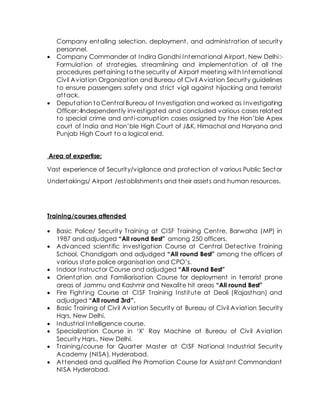 Company entailing selection, deployment, and administration of security
personnel.
 Company Commander at Indira Gandhi International Airport, New Delhi:-
Formulation of strategies, streamlining and implementation of all the
procedures pertaining to the security of Airport meeting with International
Civil Aviation Organization and Bureau of Civil Aviation Security guidelines
to ensure passengers safety and strict vigil against hijacking and terrorist
attack.
 Deputation to Central Bureau of Investigation and worked as Investigating
Officer:-Independently investigated and concluded various cases related
to special crime and anti-corruption cases assigned by the Hon’ble Apex
court of India and Hon’ble High Court of J&K, Himachal and Haryana and
Punjab High Court to a logical end.
Area of expertise:
Vast experience of Security/vigilance and protection of various Public Sector
Undertakings/ Airport /establishments and their assets and human resources.
Training/courses attended
 Basic Police/ Security Training at CISF Training Centre, Barwaha (MP) in
1987 and adjudged “All round Best” among 250 officers.
 Advanced scientific investigation Course at Central Detective Training
School, Chandigarh and adjudged “All round Best” among the officers of
various state police organisation and CPO’s.
 Indoor Instructor Course and adjudged “All round Best”
 Orientation and Familiarisation Course for deployment in terrorist prone
areas of Jammu and Kashmir and Nexalite hit areas “All round Best”
 Fire Fighting Course at CISF Training Institute at Deoli (Rajasthan) and
adjudged “All round 3rd”.
 Basic Training of Civil Aviation Security at Bureau of Civil Aviation Security
Hqrs, New Delhi.
 Industrial Intelligence course.
 Specialization Course in ‘X’ Ray Machine at Bureau of Civil Aviation
Security Hqrs., New Delhi.
 Training/course for Quarter Master at CISF National Industrial Security
Academy (NISA), Hyderabad.
 Attended and qualified Pre Promotion Course for Assistant Commandant
NISA Hyderabad.
 