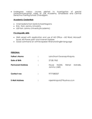  Undergone various courses related to investigation of special
crime/anticorruption cases at CBI Academy, Ghaziabad and Central
Detective Training School, Chandigarh.
Academic Credentials
 Intermediate from Sainik School Nagrota
 B.Sc. from Jammu University.
 LLB from Jammu University(Academic)
IT & Linguistic skills
 Well versed with application and use of MS Office – MS Word, Microsoft
Excel, MS Power point and Internet Explorer.
 Good command on written/spoken Hindi and English language
PERSONAL
Father’s Name : Late Shanti Swaroop Khajuria.
Date of Birth : 27.08.1962
Permanent Address : House No245, Rehari Mohalla,
Jammu (J&K)
Contact nos- : 9777580327
E-Mail Address : rajeshkhajuria27@yahoo.co.in
 