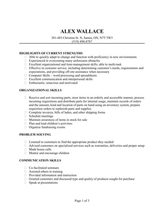 ALEX WALLACE
301-483 Christina St. N, Sarnia, ON, N7T 5W3
(519) 490-8787
HIGHLIGHTS OF CURRENT STRENGTHS
 Able to quickly adapt to change and function with proficiency in new environments
 Experienced in overcoming many unforeseen obstacles
 Excellent organizational and time-management skills; able to multi-task
 Effective in customer service, including determining customer’s needs, requirements and
expectations, and providing off-site assistance when necessary
 Computer Skills – word processing and spreadsheets
 Excellent communication and interpersonal skills
 Enthusiastic, tenacious and motivated
ORGANIZATIONAL SKILLS
 Receive and sort incoming parts, store items in an orderly and accessible manner, process
incoming requisitions and distribute parts for internal usage, maintain records of orders
and the amount, kind and location of parts on hand using an inventory system, prepare
requisition orders to replenish parts and supplies
 Complete invoices, bills of laden, and other shipping forms
 Schedule meetings
 Maintain awareness of items in stock for sale
 Plan and lead children’s activities
 Organize fundraising events
PROBLEM SOLVING
 Listened to customers to find the appropriate product they needed
 Advised customers on specialized services such as warranties, deliveries and proper setup
 Made house calls
 Mentor and encourage children
COMMUNICATION SKILLS
 Co-facilitated seminars
 Assisted others in training
 Provided information and instruction
 Greeted customers and discussed type and quality of products sought for purchase
 Speak at presentations
Page 1 of 3
 