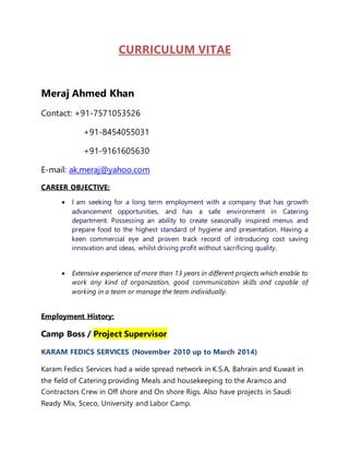 CURRICULUM VITAE 
Meraj Ahmed Khan 
Contact: +91-7571053526 
+91-8454055031 
+91-9161605630 
E-mail: ak.meraj@yahoo.com 
CAREER OBJECTIVE: 
 I am seeking for a long term employment with a company that has growth 
advancement opportunities, and has a safe environment in Catering 
department. Possessing an ability to create seasonally inspired menus and 
prepare food to the highest standard of hygiene and presentation. Having a 
keen commercial eye and proven track record of introducing cost saving 
innovation and ideas, whilst driving profit without sacrificing quality. 
 Extensive experience of more than 13 years in different projects which enable to 
work any kind of organization, good communication skills and capable of 
working in a team or manage the team individually. 
Employment History: 
Camp Boss / Project Supervisor 
KARAM FEDICS SERVICES (November 2010 up to March 2014) 
Karam Fedics Services had a wide spread network in K.S.A, Bahrain and Kuwait in 
the field of Catering providing Meals and housekeeping to the Aramco and 
Contractors Crew in Off shore and On shore Rigs. Also have projects in Saudi 
Ready Mix, Sceco, University and Labor Camp. 
 