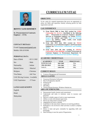 1
BONNY SAM OOMMEN
Sr. Procurement & Contracts
Engineer - CIVIL
CONTACT DETIALS
E-mail: bonneysam@gmail.com
Mobile: 050-2676580
PERSONAL DATA
Date of Birth : 05/11/1983
Sex : Male
Nationality : Indian
Marital Status : Married
Religion : Christian
Visa Status : Job Visa
UAE Driving License : Available
UAE Experience : 9 Years
LANGUAGES KNOWN
English
Hindi
Malayalam
CURRICULUM VITAE
OBJECTIVE
To be a part of a reputed organization that gives me opportunity to
utilize my Skills and experience thereby ensuring growth for both
organization and self.
UAE EXPERIENCE
1) From March 2006 to June 2013 worked for CODE
Contracting Co. (L.L.C.), Abu-Dhabi in the following
roles - Procurement & Contracts Engineer, Quantity
Surveyor & Estimation Engineer, on various Building
Projects for ADNOC and CMW, Water & Sewerage
Projects for ADWEA, ADDC, AADC, UAE Armed
Forces and Municipality.
2) From July 2013 June 2014 worked for MACE
Contractors as an Estimation Engineer and Procurement
Engineer for Infrastructure, Maintenance and Enabling
Works.
3) From June 2014 till date working in AMANA
Contracting & Steel Buildings- as Senior Procurement &
Contracts Engineer in Procurement Department for
Industrial & Non Industrial Steel and RCC Buildings.
ACADEMIC CREDENTIALS
ACADEMICS YEAR PERCENTAGE
B-TECH (Civil) 2001-2005 71%
PRE-DEGREE 1991-2001 75%
S.S.L.C. 1998-1999 79%
CURRENT ROLES
Contracts Management & Procurement.
SKILLS GAINED
Causeway [Estimation Software].
Plan Swift [Quantity takeoff].
Primavera P6.
AutoCAD.
MS-Office.
Various Internet browsers, Windows Outlook etc.
AREA OF STRENGTHS
Demonstrates loyalty, honesty and commitment.
Understands and seeks to minimize waste in resource and
processes.
Delivers a reliable output of work to meet requirements.
Ability to work with minimal supervision.
Strives for achievement of project goals.
Adaptability & Positive Attitude.
Contributes to the team shows initiatives in resolving problems.
Willingness to be involved in other activities to achieve company
objective.
Desire to learn and grow constantly by upgrading skills and
knowledge.
Hard Working to meet the needs of Organization.
 