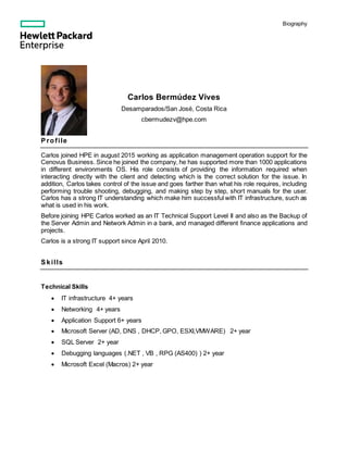 Biography
Carlos Bermúdez Vives
Desamparados/San José, Costa Rica
cbermudezv@hpe.com
Profile
Carlos joined HPE in august 2015 working as application management operation support for the
Cenovus Business. Since he joined the company, he has supported more than 1000 applications
in different environments OS. His role consists of providing the information required when
interacting directly with the client and detecting which is the correct solution for the issue. In
addition, Carlos takes control of the issue and goes farther than what his role requires, including
performing trouble shooting, debugging, and making step by step, short manuals for the user.
Carlos has a strong IT understanding which make him successful with IT infrastructure, such as
what is used in his work.
Before joining HPE Carlos worked as an IT Technical Support Level II and also as the Backup of
the Server Admin and Network Admin in a bank, and managed different finance applications and
projects.
Carlos is a strong IT support since April 2010.
Skills
Technical Skills
 IT infrastructure 4+ years
 Networking 4+ years
 Application Support 6+ years
 Microsoft Server (AD, DNS , DHCP, GPO, ESXI,VMWARE) 2+ year
 SQL Server 2+ year
 Debugging languages (.NET , VB , RPG (AS400) ) 2+ year
 Microsoft Excel (Macros) 2+ year
 