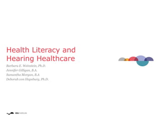 Health Literacy and
Hearing Healthcare
Barbara E. Weinstein, Ph.D.
Jennifer Gilligan, B.A.
Samantha Morgan, B.A
Deborah von Hapsburg, Ph.D.
 