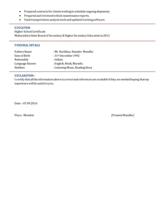  Preparedcontractsforclientswishingtoscheduleongoingshipments.
 Preparedand reviewedvehiclemaintenancereports.
 Usedtransportationanalysistoolsandupdated trackingsoftware.
EDUCATION
Higher SchoolCertificate
MaharashtraState Boardof Secondary &HigherSecondary Educationin2012
PERSONAL DETAILS
FathersName : Mr.Haribhau Namdev Mundhe
Dateof Birth : 31th December1992
Nationality : Indian.
Language Known : English,Hindi,Marathi.
Hobbies : Listening Music,ReadingStory
DECLARATION:-
I certify thatalltheinformationaboveiscorrectandreferencesareavailableif they areneededhoping thatmy
experiencewillbeusefultoyou.
Date:- 07.09.2016
Place:-Mumbai (PramodMundhe)
 