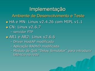 12
Implementação
Ambiente de Desenvolvimento e Teste
u  HA e MN: Linux v2.4.26 com MIPL v1.1
u  CN: Linux v2.6.7
–  servidor FTP
u  AR1 e AR2: Linux v2.6.6
–  Driver HostAP modificado
–  Aplicação RADVD modificada
–  Módulo de QoS “Delay Simulator” para introduzir
latência na rede
 