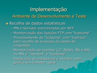 13
Implementação
Ambiente de Desenvolvimento e Teste
u  Recolha de dados estatísticos
–  MN e Servidor sincronizados por NTP
–  Monitorização das ligações FTP com “tcpdump”
–  Processamento do “tcpdump” com “tcptrace”
para recolha da evolução da janela de
congestão
–  Monitorização de eventos (L2, RtAdv, BU e BA)
no MN c/ “iwevent” e “tcpdump”
–  Integração de estatísticas e eventos num
gráfico em formato “xplot”
 