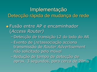 14
Implementação
Detecção rápida de mudança de rede
u Fusão entre AP e encaminhador
(Access Router)
– Detecção de transição L2 do lado do AR
– Evento de (re)associação acciona
transmissão de Router Advertisement
não solicitado pelo móvel
– Redução de tempo de detecção de
aprox. 3 segundos, para cerca de 20ms
 