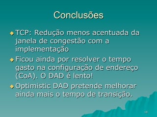 18
Conclusões
u TCP: Redução menos acentuada da
janela de congestão com a
implementação
u Ficou ainda por resolver o tempo
gasto na configuração de endereço
(CoA). O DAD é lento!
u Optimistic DAD pretende melhorar
ainda mais o tempo de transição.
 