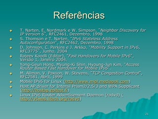 21
Referências
u  T. Narten, E. Nordmark e W. Simpson, ”Neighbor Discovery for
IP Version 6”, RFC2461, Dezembro, 1998
u  S. Thomson e T. Narten, “IPv6 Stateless Address
Autoconfiguration”, RFC2462, Dezembro, 1998
u  D. Johnson, C. Perkins e J. Arkko, “Mobility Support in IPv6,
RFC3775”, Junho, 2004
u  Rajeev Koodli (Editor), “Fast Handovers for Mobile IPv6”,
Versão 1, Janeiro 2004.
u  Yong-Geun Hong, Myung-Ki Shin, Hyoung-Jun Kim, “Access
Router Based Fast Handover for Mobile IPv6”.
u  M. Allman, V. Paxson, W. Stevens, ”TCP Congestion Control”,
RFC2581, Abril, 1999
u  Mobile IPv6 for Linux (http://www.mipl.mediapoli.com)
u  Host AP driver for Intersil Prism2/2.5/3 and WPA Supplicant
(http://hostap.epitest.fi)
u  Linux IPv6 Router Advertisement Daemon (radvd) (
http://v6web.litech.org/radvd)
 