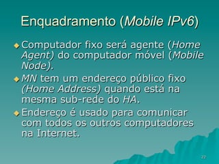 22
Enquadramento (Mobile IPv6)
u Computador fixo será agente (Home
Agent) do computador móvel (Mobile
Node).
u MN tem um endereço público fixo
(Home Address) quando está na
mesma sub-rede do HA.
u Endereço é usado para comunicar
com todos os outros computadores
na Internet.
 