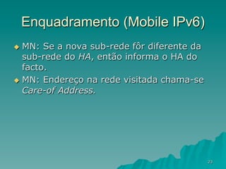 23
Enquadramento (Mobile IPv6)
u  MN: Se a nova sub-rede fôr diferente da
sub-rede do HA, então informa o HA do
facto.
u  MN: Endereço na rede visitada chama-se
Care-of Address.
 