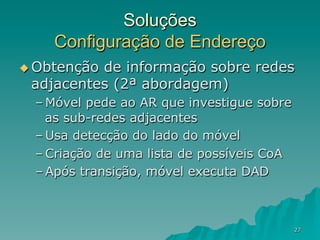 27
Soluções
Configuração de Endereço
u Obtenção de informação sobre redes
adjacentes (2ª abordagem)
– Móvel pede ao AR que investigue sobre
as sub-redes adjacentes
– Usa detecção do lado do móvel
– Criação de uma lista de possíveis CoA
– Após transição, móvel executa DAD
 