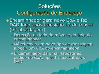 28
Soluções
Configuração de Endereço
u Encaminhador gera novo CoA e faz
DAD logo após transição L2 do móvel
(3ª abordagem)
– Detecção do lado do móvel e do lado do
encaminhador
– Móvel envia um novo tipo de mensagem
a pedir um CoA ao encaminhador
– Encaminhador dá uma resposta ao
pedido de CoA, após ter executado o
DAD
 