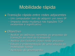 6
Mobilidade rápida
u  Transição rápida entre redes adjacentes
–  Um computador tem de adquirir um novo IP
–  Impacto desta mudança nas ligações TCP
existentes é significativo
u  Objectivo
–  Avaliar as latências inerentes ao processo de
transição ao nível do transporte
–  Análise dos factores chave neste processo
–  Estudo e implementação de uma solução de
mobilidade rápida
–  Avaliação do desempenho
 