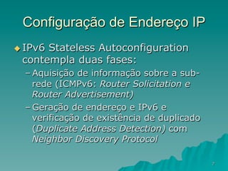 7
Configuração de Endereço IP
u IPv6 Stateless Autoconfiguration
contempla duas fases:
– Aquisição de informação sobre a sub-
rede (ICMPv6: Router Solicitation e
Router Advertisement)
– Geração de endereço e IPv6 e
verificação de existência de duplicado
(Duplicate Address Detection) com
Neighbor Discovery Protocol
 
