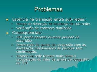8
Problemas
u  Latência na transição entre sub-redes:
–  tempo de detecção de mudança de sub-rede;
–  verificação de endereço duplicado.
u  Consequências:
–  UDP perde pacotes durante período de
escuridão
–  Diminuição da janela de congestão com as
sucessivas transmissões de pacotes sem
confirmação.
–  Atrasos na rede tornam mais lenta a
recuperação do valor da janela de congestão
do TCP.
 