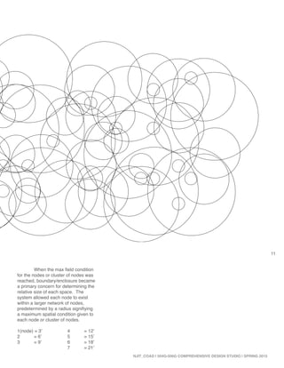 11
NJIT_COAD | 504G-506G COMPREHENSIVE DESIGN STUDIO | SPRING 2015
	 When the max field condition
for the nodes or cluster of nodes was
reached, boundary/enclosure became
a primary concern for determining the
relative size of each space. The
system allowed each node to exist
within a larger network of nodes,
predetermined by a radius signifiying
a maximum spatial condition given to
each node or cluster of nodes.
1(node) = 3’ 		 4	 = 12’
2	 = 6’		 5	 = 15’
3	 = 9’		 6	 = 18’
			7	= 21’
 