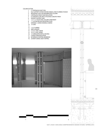 1 5
3”=1’0”
1
2
3
4
5
6
7
8
9
10
11 12
13
14
15
16
17
18
19
6”
COLUMN SECTION
1. 2’ CONTINUOUS RAFT FDN.
2. IGLU SUPPORT SYSTEM FOR MECHANICAL AND PLUMBING PLENUM
3. MOUNTING PLATE FOR PREFABRICATED COLUMN
4. CONTINUOUS RIGID FOAM INSULATION
5. 6”CONCRETE SLAB WITH A POLISHED CONCRTE FINISH
6. RADIANT HEATING TUBES
7. 1.5” X 1.5”SOLID STEEL COLUMN COMPONENT
8. 1” CUSTOM WELDED MOUNTING PLATE
9. OPERABLE CANVAS DIVIDING SCREENS
10. .5”G.W.B
11.
12. 1”X 2”FURRING
13. WIRE HANGERS
14. 12”X 6” STEEL I-BEAM
15. 10”X 5”STEEL I-BEAM
16. .5”CORRUGATED METAL DECKING
17. 4”RIGID FOAM INSULATION
18. BITUMINOUS ROOFING MEMBRANE
19. 3/8 WHIT GRAVEL ROOF TOPPING
23
NJIT_COAD | 504G-506G COMPREHENSIVE DESIGN STUDIO | SPRING 2015
 