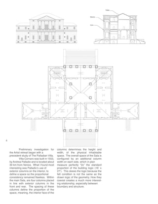 4
	 Preliminary investigation for
the Artist retreat began with a
precedent study of The Palladian Villa.
	 Villa Cornaro was built in 1553,
by Andrea Palladio and is located about
30 km from Venice. What I found most
interesting was Palladio’s use of
exterior columns on the interior, to
define a space so the proportional
consistency remained flawless. Within
the main Sala, are four columns placed
in line with exterior columns in the
front and rear. The spacing of these
columns define the proportion of the
space, meaning, the interior face of the
columns determines the height and
width, of the physical inhabitable
space. The overall space of the Sala is
configured by an additional column
width on each side, which in plan
measure perfectly “2x” the standard
proportion of the building logic (16’ x
27’). This skews the logic because the
felt condition is not the same as the
drawn logic of the geometry. How they
coexist creates a much more interest-
ing relationship, especially between
boundary and structure.
 