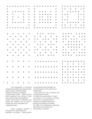 6
	 The organization of structural
components dictate the programmable
space in plan, and define these
“pockets” as being a justifiable
programmable space. What became
most interesting, was finding a logic
that exists through manipulating a
simple column grid by following very
simple, but effective, set of rules to
achieve the most compatible and
integrated space.
	 These analyses became a
driving force in determing what
quantified the space. These specific
moves became the foundation for
understanding how this grid can be
manipulated.
There were two main concepts that
controlled each version.
(1) Were the components or “nodes”
connecting to one another as though
they exist in a mangetic field of
positive and negative attractions
pushing and pulling one another.
(2) Were the components dissolving
becoming more invisible and
diminishing in numbers.
 