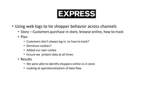 • Using web logs to tie shopper behavior across channels
• Story – Customers purchase in store, browse online, how to track
• Plan
• Customers don’t always log in, so how to track?
• Omniture cookies?
• Added our own cookie
• Ensure we protect data at all times
• Results
• We were able to identify shoppers online vs in store
• Looking at operationalization of data flow
 