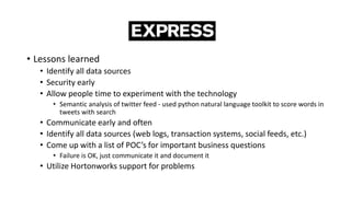 • Lessons learned
• Identify all data sources
• Security early
• Allow people time to experiment with the technology
• Semantic analysis of twitter feed - used python natural language toolkit to score words in
tweets with search
• Communicate early and often
• Identify all data sources (web logs, transaction systems, social feeds, etc.)
• Come up with a list of POC’s for important business questions
• Failure is OK, just communicate it and document it
• Utilize Hortonworks support for problems
 