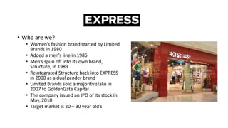 • Who are we?
• Women’s fashion brand started by Limited
Brands in 1980
• Added a men’s line in 1986
• Men’s spun off into its own brand,
Structure, in 1989
• Reintegrated Structure back into EXPRESS
in 2000 as a dual gender brand
• Limited Brands sold a majority stake in
2007 to GoldenGate Capital
• The company issued an IPO of its stock in
May, 2010
• Target market is 20 – 30 year old’s
 