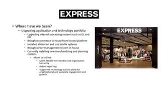• Where have we been?
• Upgrading application and technology portfolio
• Upgrading internal processing systems such as GL and
HR
• Brought ecommerce in-house from hosted platform
• Installed allocation and size profile systems
• Brought order management system in-house
• Currently installing new merchandising and planning
systems
• Allows us to have:
• More flexible merchandise and organization
hierarchy
• Robust reporting
• Supported technology stack to allow for
organizational and associate engagement and
growth
 