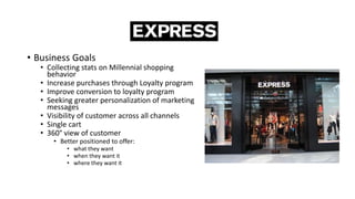• Business Goals
• Collecting stats on Millennial shopping
behavior
• Increase purchases through Loyalty program
• Improve conversion to loyalty program
• Seeking greater personalization of marketing
messages
• Visibility of customer across all channels
• Single cart
• 360° view of customer
• Better positioned to offer:
• what they want
• when they want it
• where they want it
 