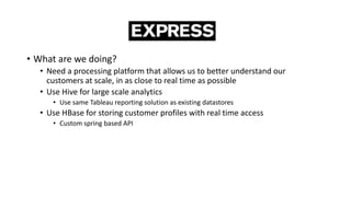 • What are we doing?
• Need a processing platform that allows us to better understand our
customers at scale, in as close to real time as possible
• Use Hive for large scale analytics
• Use same Tableau reporting solution as existing datastores
• Use HBase for storing customer profiles with real time access
• Custom spring based API
 