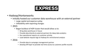 • Hadoop/Hortonworks
• Initially hosted our customer data warehouse with an external partner
• Large capital and expense outlay
• Inflexibility with reporting changes
• 2015
• Began buildout of HDP cluster that would allow us to:
• Bring data warehouse in house
• Provide data directly to external partners for deep data analytics
• Run operational reports on customer activity
• Load website request logs to Hadoop for omnichannel analysis
• 2016
• Provide data to campaign management partner
• Develop API layer to provide real time access to customer profile records
 