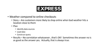 • Weather compared to online checkouts
• Story – Are customers more likely to shop online when bad weather hits a
location close to them
• Plan
• Identify data sources
• Load data
• Construct query
• Results – No correlation whatsoever…that’s OK! Sometimes the answer no is
as good as the answer yes. Actually, that is always true.
 
