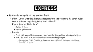 • Semantic analysis of the twitter feed
• Story - Could we build a language scoring tool to determine if a given tweet
was positive or negative given a search filter?
• Plan – How to obtain data?
• Twitter firehose
• Twitter gardenhose
• Results
• Good – We were able to prove we could load the data realtime using Apache Storm
• Bad – We found that semantic analysis is very hard to get right
• For example, “yeah, I’m going to shop there again real soon!” Is that very positive, or
incredibly sarcastic?
 