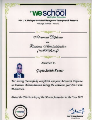 r S P MANDALIS
vschooIWelingkar Education
Prin. L. N. Welingkar Institute of Management Development & Research
Matunga, Mumbai - 400 019
3uek$ cchuuattm
NO4WON 1 MV4P011
Awarded to
GuPta Satisfi Kumar
Im'For having SuccessfulTy compCeted one-year 4dvanced cDi(oma
in (Business J4clministration during the academic year 2015 with
Distinction.
Dated the 'Thirtieth day of the Wlonth September in the Tear 2015
school
Prof. Dr. (Jday Salunkhe
Group Director
 
