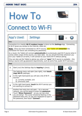 ANDROID TABLET BASICS 2014
Page 3 Information for guidance only © Owen Davies 2014
HHooww TToo
CCoonnnneecctt ttoo WWii--FFii
AApppp’’ss UUsseedd:: SSeettttiinnggss or
Intro
Connection to a nearby Wi-Fi modem/router is done via the Settings App. Connecting
to Wi-Fi gives you access to the Internet, eMail etc.
Note: Once you have connected to a Wi-Fi source, your Tablet will remember the
connection for future use (including any password).
As a result, the Tablet will connect automatically to a previously used Wi-Fi source when it
comes within range of this source, at a later date. So you should find that whenever you
turn your Tablet on at home, it will connect to your home Wi-Fi without asking.
[You can also set the Tablet to advise you when an “open” Wi-Fi source is available – this
being a source with no password requirements, such as some free, public Wi-Fi services.]
Steps
1 Start (run) the Settings App by tapping it (once).
or
2
The Settings menu will open (see right), next touch
(tap) Wi-Fi (settings).
In the right hand panel you will see a list of Wi-Fi
sources:
a) currently available; and
b) previously used
3
In the right hand panel, touch the Wi-Fi service you
are wanting to connect to.
4
Another text entry box will open – for a secured
network, you will be asked to enter the password.
Touch “Show Password” - so you can see what
you are doing! The cursor should be flashing in the
password entry line, so use your keyboard to type in
the password, then touch “Connect”.
 