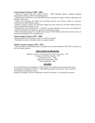 System Support Engineer (2000 – 2006)
- Member of project team that created ANSI-41 / GSM Signaling Gateway, mapping signaling
interoperability between ANSI-41 and GSM networks.
- Helped lead the installation of the GSM SMS Gateway and support all aspects related to application and
hardware maintenance.
- Tasked with supporting the MMS and transcoding hardware and software utilized by Syniverse
Technologies Message Manager product.
- Member of project creation and subsequent support team that created the TSI Win4 solution that has
become General Motors OnStar service.
- Managed Syniverse Technologies ITU / ANSI SS7 conversion platform for one year as sole engineer for
customer implementations, migrations, application and hardware support.
- Delivered scripting solutions to expedite and automate CNAM database feeds from external sources to
Syniverse Technologies SCP’s and applications.
Systems Support Analyst (1997 – 2000)
- Researched and resolved customer tickets as second level support.
- Participated on project and product teams in a support capacity.
Hotline Customer Support (1995 – 1997)
-- Served as Major Account Representative for high revenue customers (Dobson, Alltel, SBC, Ameritech) in
first level support capacity.
EDUCATION & TRAINING
Bachelor of Science in Communication, Clarion University - 1993
Concepts and Facilities, Tandem – 1997
Introduction to Unix – 2000
Basics in C Programming – 2005
Perl Programming – 2006
AWARDS
Received 2004 Syniverse Technologies “TITAN Award” for significant technological achievement
accomplished in building the ANSI -41 / GSM Signaling Gateway call processor. This is Syniverse
Technologies most prestigious award.
Recipient of multiple "Syniverse Technologies Awards of Excellence", as nominated by my peers.
 