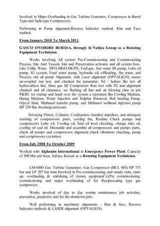 Involved in Major Overhauling in Gas Turbine Generator, Compressor in Barrel
Type and Split type Compressors.
Performing in Pump alignment-Reverse Indicator method, Rim and Face
method.
From January 2010 To March 2011
GASCO ONSHORE BUHASA, through Al Nahiya Group as a Rotating
Equipment Technician.
Works involving All system Pre-Commissioning and Commissioning
Process Site And Vessels Site and Preservation activates and all system lives.
Like Utility Water HFO,MGO.MGPS, Fuel-gas, Sea water lift pump, Lube oil
pump, IG system, Feed water pump, hydraulic oil, offloading, fire water, and
Process site all pump Alignment, with Laser alignment (OPTALIGN), motor
un-coupled run test, and cheeked the parameter, N2 / helium like test all
hydrocarbon line, three gas lift Compressor Run test with N2 and alignment
cheeked and all clearance, we flushing all line and air blowing cline as pre
P&ID, we startup and hand over the system a operation like Cooling Medium,
Hating Medium, Water Injection and Sulphar Removal, Bull heeding Pump,
Glycol Skid, Methanol transfer pump, and Methanol wellhead injection pump
HP 220 Bar discharge pressure.
Servicing Piston, Cylinder, Combustion chamber impellors, and detergent
washing of compressors parts, cooling fan, Routine Check pumps and
compressors Lube oil, Cooling oil, Seal oil level checking, change tube oil,
cooling oil seal oil. Dismantle and assemble all compressors and pumps parts,
check all pumps and compressors alignment check vibrations checking, pump
and compressors cavitation.
From July 2008 To October 2009
Worked with Alghanim International in Emergency Power Plant, Capacity
of 300 Mw per hour, Sabiya, Kuwait as a Rotating Equipment Technician.
LM-6000 Gas Turbine Generator, Gas Compressor (BCL 405) HP 371
bar and LP 207 bar train Involved in Pre-commissioning, and steady state, start-
up, overhauling & stabilizing of (rotary equipment’s),Pre commissioning,
commissioning and major overhauling of for Reciprocating type gas
compressor.
Works involved of day to day routine maintenance job activities,
preventive, predictive and for the shutdown jobs.
Well performing in machinery alignments - Rim & face, Reverse
Indicator methods & LASER alignment (OPTALIGN).
 