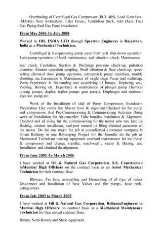 Overhauling of Centrifugal Gas Compressor (BCL 405), Load Gear Box,
(MAAG) from Switzerland, Filter House, Ventilation Duck, Inlet Duck, Fuel
Gas Piping Seal Gas Panel Installation
From May 2006 To July 2008
Worked in OIL INDIA LTD through Spectron Engineers in Rajasthan,
India as a Mechanical Technician,
Centrifugal & Reciprocating pump open Start up& shut down operation.
Lube pump operation, oil level maintenance, and vibration check. Maintenance
seal check, Cavitation, Suction & Discharge pressure check-up, pulsation
chamber, Strainer operation coupling. Shaft vibration & Heat check-up, speed
setting chemical dose pump operation, submersible pump operation, trouble
shooting, etc.Experience in Maintenance of single stage Pump and multistage
Pump.Experience in Dismantling and assembling of Pumps, Replacing seal,
Packing, Bearing etc. Experience in maintenance of plunger pump chemical
dosing pumps, duplex, triplex pumps gear pumps, Diaphragm and methanol
injection pump etc.
Work of the Installation of skid of Pump Compressor, foundation
Preparation Like center line Master level & alignment Cheeked for the pump
and compressor, And Pre-Commissioning & Commissioning Activates Doing
work of Installation for Air-canceller, Tube bundles Installation & Alignment,
Cheeked and all doing for the commissioning for the motor solo run, lube oil
flushing, strainer installation, seal-port mineral oil filling cheeked parameter of
the motor. Do the one major for job in consolidated contractor company in
Oman Refinery in one Revamping Project for the 3months do the job as
Mechanical Technician rotating equipment overhaul maintenance for the Pump
& compressor and change impeller, mach-seal , sleeve & Barring. and
Installation and cheeked the alignment.
From June 2005 To March 2006
I have worked at Oil & Natural Gas Corporation, S.S. Construction
inMumbai High Offshore on the contract basis as an Assist Mechanical
Technician for their contract Base.
Blowers, Fin fans, assembling and Dismantling of all type of valves
Disconnect and Installation of New Valves and fire pumps, hose reels,
extinguishers.
From July 2003 to March 2005
I have worked at Oil & Natural Gas Corporation, RelianceEngineers in
Mumbai High Offshore on contract basis as a Mechanical Maintenance
Technician for their annual contract Base.
Rotary, Semi-Rotary and Static equipment.
 
