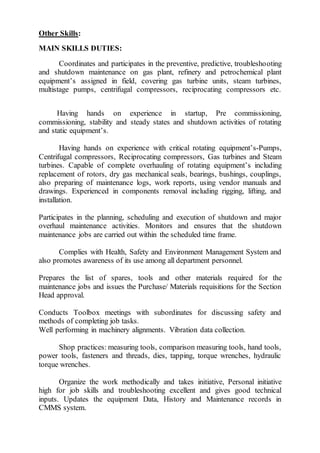 Other Skills:
MAIN SKILLS DUTIES:
Coordinates and participates in the preventive, predictive, troubleshooting
and shutdown maintenance on gas plant, refinery and petrochemical plant
equipment’s assigned in field, covering gas turbine units, steam turbines,
multistage pumps, centrifugal compressors, reciprocating compressors etc.
Having hands on experience in startup, Pre commissioning,
commissioning, stability and steady states and shutdown activities of rotating
and static equipment’s.
Having hands on experience with critical rotating equipment’s-Pumps,
Centrifugal compressors, Reciprocating compressors, Gas turbines and Steam
turbines. Capable of complete overhauling of rotating equipment’s including
replacement of rotors, dry gas mechanical seals, bearings, bushings, couplings,
also preparing of maintenance logs, work reports, using vendor manuals and
drawings. Experienced in components removal including rigging, lifting, and
installation.
Participates in the planning, scheduling and execution of shutdown and major
overhaul maintenance activities. Monitors and ensures that the shutdown
maintenance jobs are carried out within the scheduled time frame.
Complies with Health, Safety and Environment Management System and
also promotes awareness of its use among all department personnel.
Prepares the list of spares, tools and other materials required for the
maintenance jobs and issues the Purchase/ Materials requisitions for the Section
Head approval.
Conducts Toolbox meetings with subordinates for discussing safety and
methods of completing job tasks.
Well performing in machinery alignments. Vibration data collection.
Shop practices: measuring tools, comparison measuring tools, hand tools,
power tools, fasteners and threads, dies, tapping, torque wrenches, hydraulic
torque wrenches.
Organize the work methodically and takes initiative, Personal initiative
high for job skills and troubleshooting excellent and gives good technical
inputs. Updates the equipment Data, History and Maintenance records in
CMMS system.
 