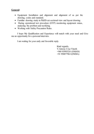 General:
 Equipment Installation and alignment and alignment of as per the
drawing, codes and standard.
 Familiar drawing study in P&ID cut sectional view and layout drawing.
 During operational test procedure (OTP) monitoring equipment status,
analyzing the problem and rectifying.
 Working with Safety Precaution Rules.
I hope My Qualification and Experience will match with your need and Give
me an opportunity for a personal interview.
I am waiting for your early and favorable reply.
Kind regards,
V.Antony Cruz Vinoth
+968 93995524 (OMAN)
+91 9500779611(INDIA)
 