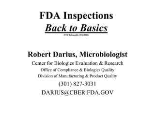 FDA Inspections
Back to Basics(FOI Releasable 10/6/2003)
Robert Darius, Microbiologist
Center for Biologics Evaluation & Research
Office of Compliance & Biologics Quality
Division of Manufacturing & Product Quality
(301) 827-3031
DARIUS@CBER.FDA.GOV
 
