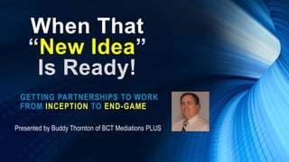 When That
“New Idea”
Is Ready!
GETTING PARTNERSHIPS TO WORK
FROM INCEPTION TO END-GAME
Presented by Buddy Thornton of BCT Mediations PLUS
 