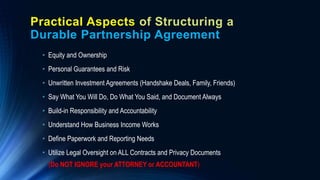Practical Aspects of Structuring a
Durable Partnership Agreement
• Equity and Ownership
• Personal Guarantees and Risk
• Unwritten Investment Agreements (Handshake Deals, Family, Friends)
• Say What You Will Do, Do What You Said, and Document Always
• Build-in Responsibility and Accountability
• Understand How Business Income Works
• Define Paperwork and Reporting Needs
• Utilize Legal Oversight on ALL Contracts and Privacy Documents
(Do NOT IGNORE your ATTORNEY or ACCOUNTANT)
 