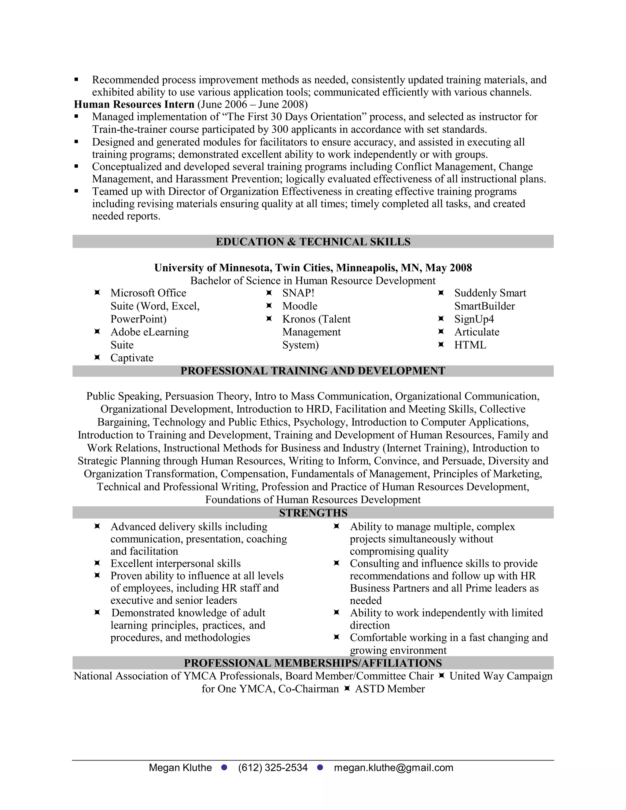 Megan Kluthe (612) 325-2534 megan.kluthe@gmail.com
 Recommended process improvement methods as needed, consistently updated training materials, and
exhibited ability to use various application tools; communicated efficiently with various channels.
Human Resources Intern (June 2006 – June 2008)
 Managed implementation of “The First 30 Days Orientation” process, and selected as instructor for
Train-the-trainer course participated by 300 applicants in accordance with set standards.
 Designed and generated modules for facilitators to ensure accuracy, and assisted in executing all
training programs; demonstrated excellent ability to work independently or with groups.
 Conceptualized and developed several training programs including Conflict Management, Change
Management, and Harassment Prevention; logically evaluated effectiveness of all instructional plans.
 Teamed up with Director of Organization Effectiveness in creating effective training programs
including revising materials ensuring quality at all times; timely completed all tasks, and created
needed reports.
EDUCATION & TECHNICAL SKILLS
University of Minnesota, Twin Cities, Minneapolis, MN, May 2008
Bachelor of Science in Human Resource Development
 Microsoft Office SNAP! Suddenly Smart
Suite (Word, Excel, Moodle SmartBuilder
PowerPoint) Kronos (Talent SignUp4
 Adobe eLearning Management Articulate
Suite System) HTML
 Captivate
PROFESSIONAL TRAINING AND DEVELOPMENT
Public Speaking, Persuasion Theory, Intro to Mass Communication, Organizational Communication,
Organizational Development, Introduction to HRD, Facilitation and Meeting Skills, Collective
Bargaining, Technology and Public Ethics, Psychology, Introduction to Computer Applications,
Introduction to Training and Development, Training and Development of Human Resources, Family and
Work Relations, Instructional Methods for Business and Industry (Internet Training), Introduction to
Strategic Planning through Human Resources, Writing to Inform, Convince, and Persuade, Diversity and
Organization Transformation, Compensation, Fundamentals of Management, Principles of Marketing,
Technical and Professional Writing, Profession and Practice of Human Resources Development,
Foundations of Human Resources Development
STRENGTHS
 Advanced delivery skills including
communication, presentation, coaching
and facilitation
 Excellent interpersonal skills
 Proven ability to influence at all levels
of employees, including HR staff and
executive and senior leaders
 Demonstrated knowledge of adult
learning principles, practices, and
procedures, and methodologies
 Ability to manage multiple, complex
projects simultaneously without
compromising quality
 Consulting and influence skills to provide
recommendations and follow up with HR
Business Partners and all Prime leaders as
needed
 Ability to work independently with limited
direction
 Comfortable working in a fast changing and
growing environment
PROFESSIONAL MEMBERSHIPS/AFFILIATIONS
National Association of YMCA Professionals, Board Member/Committee Chair  United Way Campaign
for One YMCA, Co-Chairman  ASTD Member
 