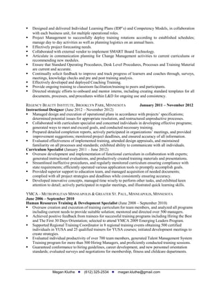 Megan Kluthe (612) 325-2534 megan.kluthe@gmail.com
 Designed and delivered Individual Learning Plans (IDP’s) and Competency Models, in collaboration
with each business unit, for multiple operational roles.
 Project Management to successfully deploy training rotations according to established schedules;
manage day to day activities as well as planning logistics on an annual basis.
 Effectively project forecasting needs.
 Collaborated with external vendor to implement SMART Board Technology.
 Articulate in communication planning for Change Management activities to current curriculums or
recommending new modules.
 Ensure that Standard Operating Procedures, Desk Level Procedures, Processes and Training Material
are current and accurate.
 Continually solicit feedback to improve and track progress of learners and coaches through, surveys,
meetings, knowledge checks and pre and post training analysis.
 Effectively developed and deployed Coaching Training.
 Provide ongoing training to classroom facilitation/training to peers and participants.
 Directed strategic efforts to onboard and mentor interns, including creating standard templates for all
documents, processes, and procedures within L&D for ongoing use and consistency.
REGENCY BEAUTY INSTITUTE, BROOKLYN PARK, MINNESOTA January 2011 – November 2012
Instructional Designer (June 2012 – November 2012)
 Managed design and execution of operational plans in accordance with projects’ specifications;
determined potential issues for appropriate resolution, and restructured unproductive processes.
 Collaborated with curriculum specialist and concerned individuals in developing effective programs;
generated ways to meet and exceed goals, and conducted necessary training.
 Prepared detailed completion reports, actively participated in organizations’ meetings, and provided
improvement suggestions; monitored project deadlines, and ensured accuracy of all information.
 Evaluated effectiveness of implemented training, attended design appraisals, and maintained
familiarity on all processes and standards; exhibited ability to communicate with all individuals.
Curriculum Specialist (January 2011 – June 2012)
 Oversaw development and implementation of functional curriculum in collaboration with experts;
generated instructional evaluations, and productively created training materials and presentations.
 Streamlined ineffective procedures, and regularly monitored curriculum ensuring compliance with
state requirements; efficiently operated various application tools to promptly accomplish goals.
 Provided superior support to education team, and managed acquisition of needed documents;
complied with all project strategies and deadlines while consistently ensuring accuracy.
 Developed innovative concepts, managed time wisely to perform other tasks, and exhibited keen
attention to detail; actively participated in regular meetings, and illustrated quick learning skills.
YMCA – METROPOLITAN MINNEAPOLIS & GREATER ST. PAUL, MINNEAPOLIS, MINNESOTA
June 2006 – September 2010
Human Resources Training & Development Specialist (June 2008 – September 2010)
 Oversaw creation and execution of training curriculum for team members, and analyzed all programs
including current needs to provide suitable solution; mentored and directed over 500 managers.
 Achieved positive feedback from trainees for successful training programs including Hiring the Best
and The First 30 Days Orientation; selected to attend YMCA 2009 Emerging Leaders Program.
 Supported Regional Training Coordinator in 8 regional training events obtaining 500 certified
individuals in YUSA and 25 qualified trainers for YUSA courses; initiated development meetings to
create strategies.
 Evaluated individual productivity of over 700 team members, generated Talent Management System
Training program for more than 500 Hiring Managers, and proficiently conducted training sessions.
 Guaranteed conformance to hiring guidelines, career development, and new personnel orientation
standards; evaluated surveys and negotiations for membership, fitness and childcare departments.
 