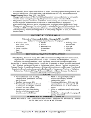 Megan Kluthe (612) 325-2534 megan.kluthe@gmail.com
 Recommended process improvement methods as needed, consistently updated training materials, and
exhibited ability to use various application tools; communicated efficiently with various channels.
Human Resources Intern (June 2006 – June 2008)
 Managed implementation of “The First 30 Days Orientation” process, and selected as instructor for
Train-the-trainer course participated by 300 applicants in accordance with set standards.
 Designed and generated modules for facilitators to ensure accuracy, and assisted in executing all
training programs; demonstrated excellent ability to work independently or with groups.
 Conceptualized and developed several training programs including Conflict Management, Change
Management, and Harassment Prevention; logically evaluated effectiveness of all instructional plans.
 Teamed up with Director of Organization Effectiveness in creating effective training programs
including revising materials ensuring quality at all times; timely completed all tasks, and created
needed reports.
EDUCATION & TECHNICAL SKILLS
University of Minnesota, Twin Cities, Minneapolis, MN, May 2008
Bachelor of Science in Human Resource Development
 Microsoft Office SNAP! Suddenly Smart
Suite (Word, Excel, Moodle SmartBuilder
PowerPoint) Kronos (Talent SignUp4
 Adobe eLearning Management Articulate
Suite System) HTML
 Captivate
PROFESSIONAL TRAINING AND DEVELOPMENT
Public Speaking, Persuasion Theory, Intro to Mass Communication, Organizational Communication,
Organizational Development, Introduction to HRD, Facilitation and Meeting Skills, Collective
Bargaining, Technology and Public Ethics, Psychology, Introduction to Computer Applications,
Introduction to Training and Development, Training and Development of Human Resources, Family and
Work Relations, Instructional Methods for Business and Industry (Internet Training), Introduction to
Strategic Planning through Human Resources, Writing to Inform, Convince, and Persuade, Diversity and
Organization Transformation, Compensation, Fundamentals of Management, Principles of Marketing,
Technical and Professional Writing, Profession and Practice of Human Resources Development,
Foundations of Human Resources Development
STRENGTHS
 Advanced delivery skills including
communication, presentation, coaching
and facilitation
 Excellent interpersonal skills
 Proven ability to influence at all levels
of employees, including HR staff and
executive and senior leaders
 Demonstrated knowledge of adult
learning principles, practices, and
procedures, and methodologies
 Ability to manage multiple, complex
projects simultaneously without
compromising quality
 Consulting and influence skills to provide
recommendations and follow up with HR
Business Partners and all Prime leaders as
needed
 Ability to work independently with limited
direction
 Comfortable working in a fast changing and
growing environment
PROFESSIONAL MEMBERSHIPS/AFFILIATIONS
National Association of YMCA Professionals, Board Member/Committee Chair  United Way Campaign
for One YMCA, Co-Chairman  ASTD Member
 